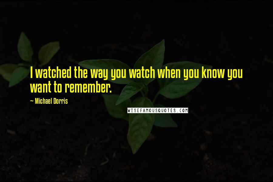 Michael Dorris Quotes: I watched the way you watch when you know you want to remember.