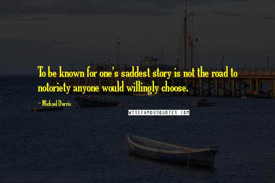 Michael Dorris Quotes: To be known for one's saddest story is not the road to notoriety anyone would willingly choose.