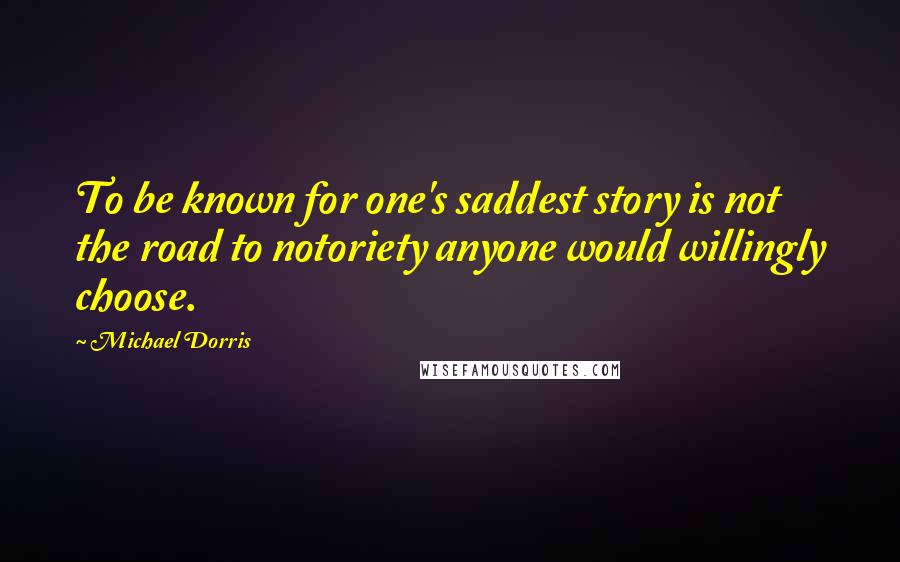 Michael Dorris Quotes: To be known for one's saddest story is not the road to notoriety anyone would willingly choose.