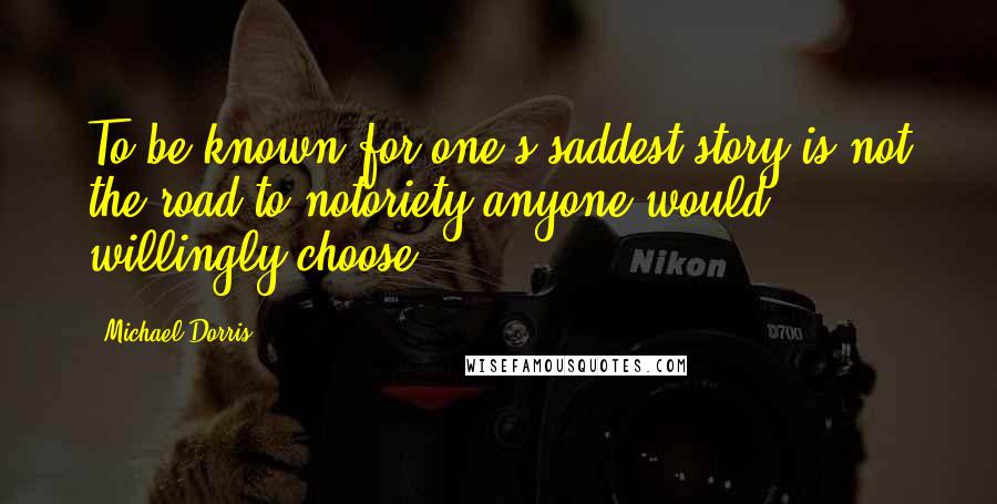 Michael Dorris Quotes: To be known for one's saddest story is not the road to notoriety anyone would willingly choose.