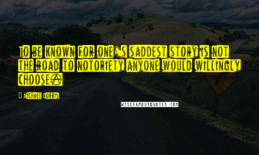 Michael Dorris Quotes: To be known for one's saddest story is not the road to notoriety anyone would willingly choose.