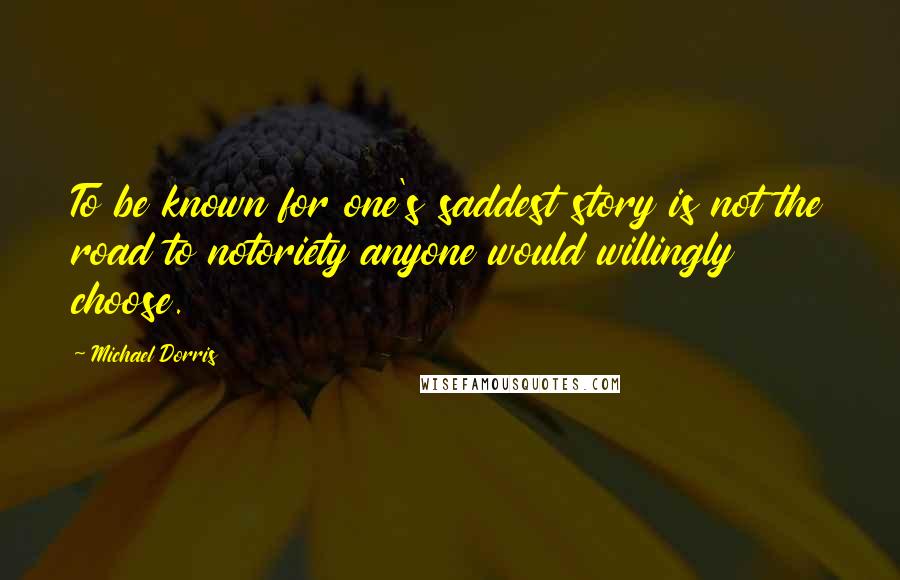 Michael Dorris Quotes: To be known for one's saddest story is not the road to notoriety anyone would willingly choose.