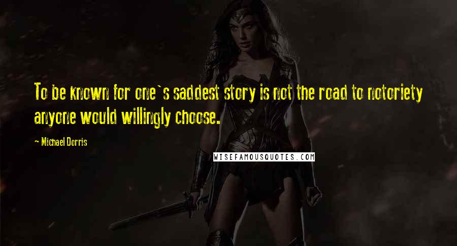 Michael Dorris Quotes: To be known for one's saddest story is not the road to notoriety anyone would willingly choose.