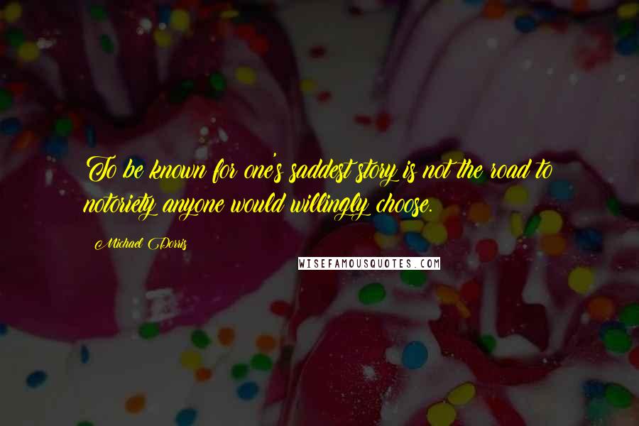Michael Dorris Quotes: To be known for one's saddest story is not the road to notoriety anyone would willingly choose.