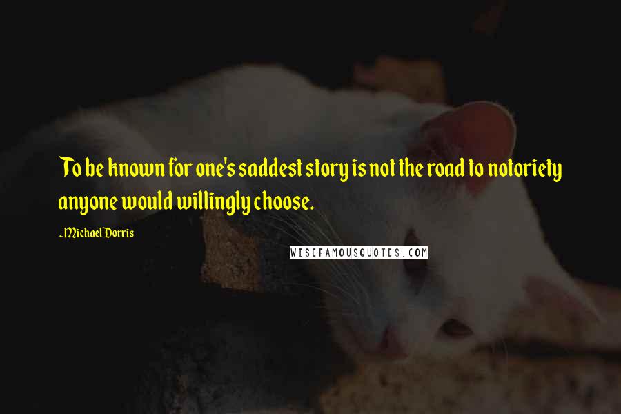 Michael Dorris Quotes: To be known for one's saddest story is not the road to notoriety anyone would willingly choose.