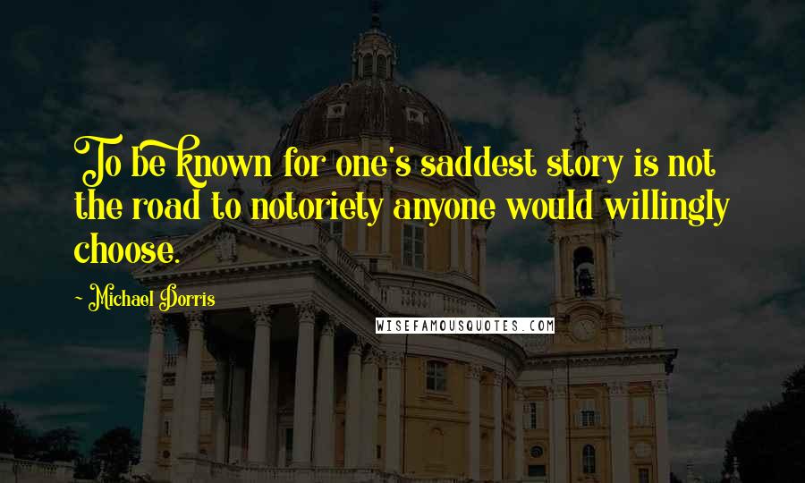 Michael Dorris Quotes: To be known for one's saddest story is not the road to notoriety anyone would willingly choose.