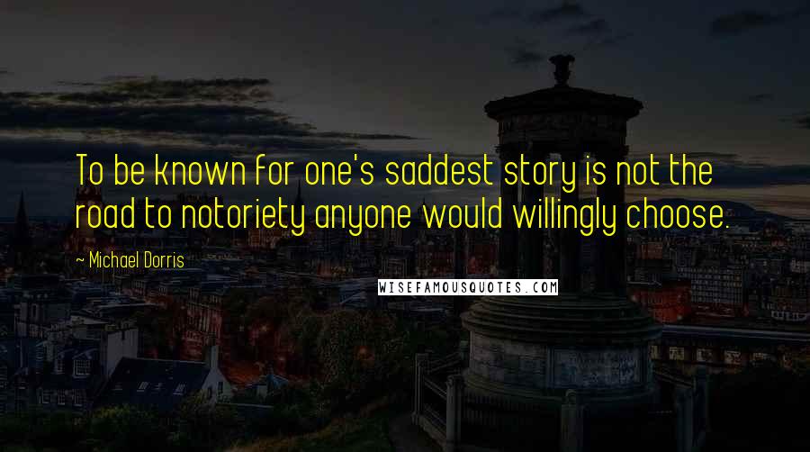 Michael Dorris Quotes: To be known for one's saddest story is not the road to notoriety anyone would willingly choose.