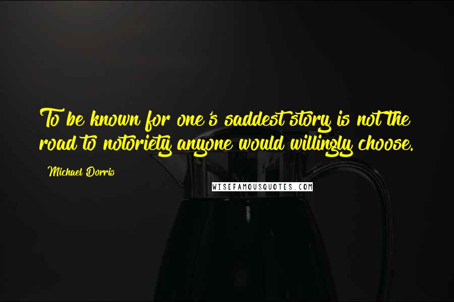 Michael Dorris Quotes: To be known for one's saddest story is not the road to notoriety anyone would willingly choose.