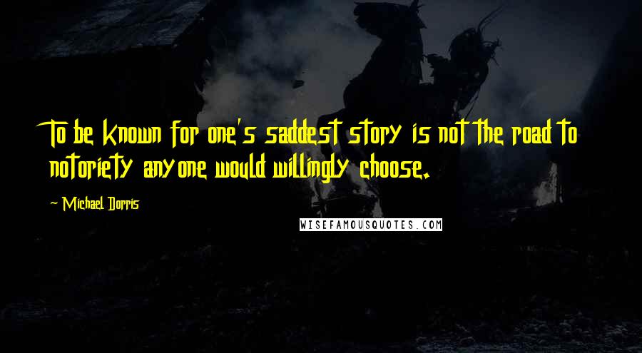 Michael Dorris Quotes: To be known for one's saddest story is not the road to notoriety anyone would willingly choose.