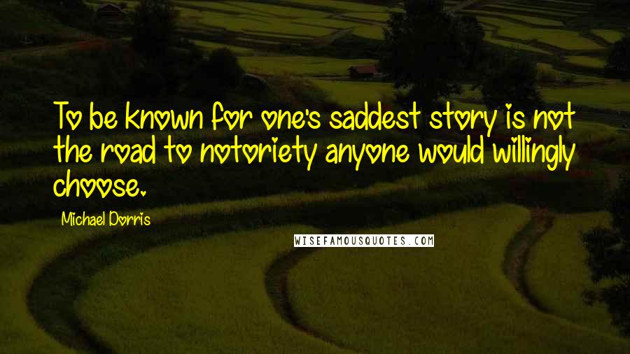 Michael Dorris Quotes: To be known for one's saddest story is not the road to notoriety anyone would willingly choose.