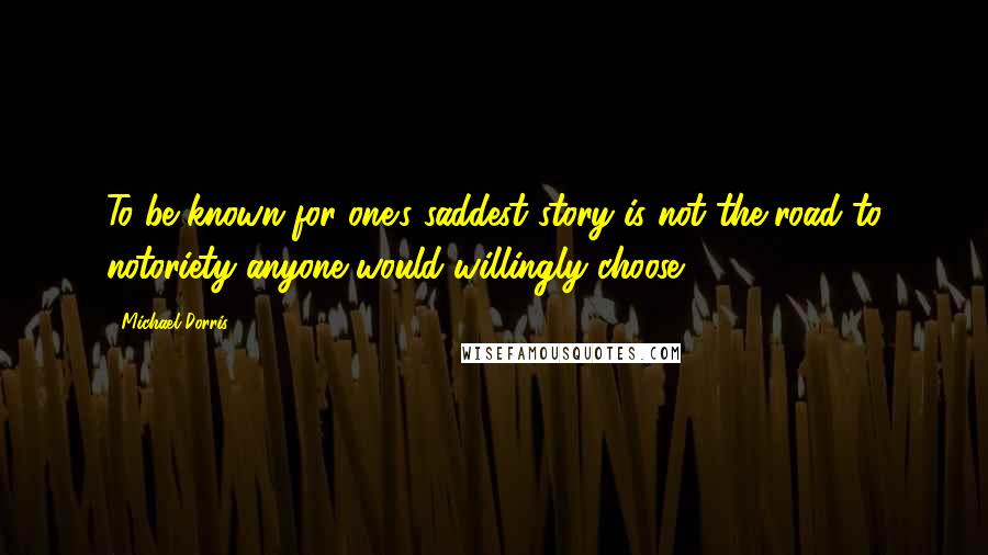 Michael Dorris Quotes: To be known for one's saddest story is not the road to notoriety anyone would willingly choose.