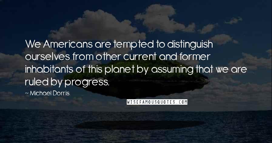 Michael Dorris Quotes: We Americans are tempted to distinguish ourselves from other current and former inhabitants of this planet by assuming that we are ruled by progress.