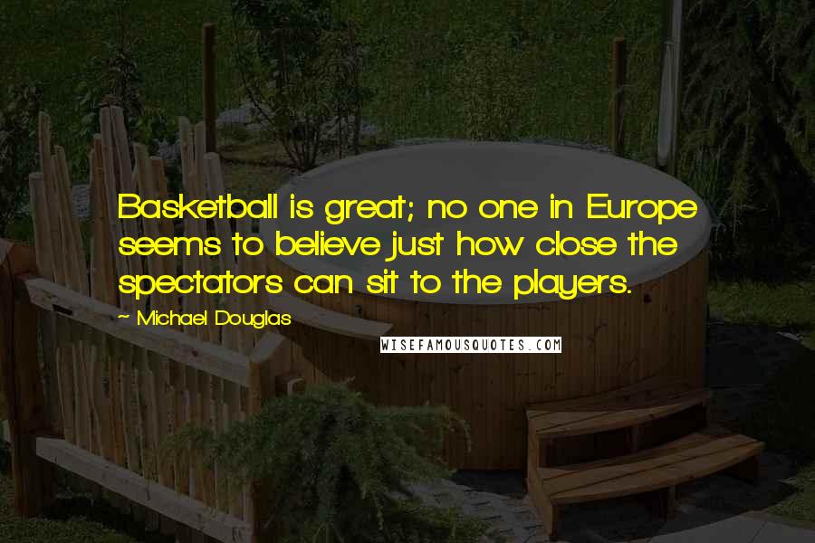 Michael Douglas Quotes: Basketball is great; no one in Europe seems to believe just how close the spectators can sit to the players.