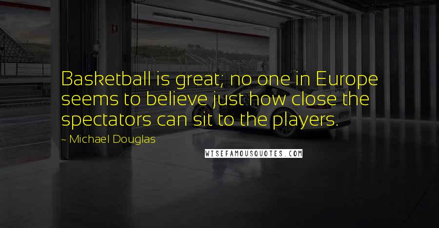 Michael Douglas Quotes: Basketball is great; no one in Europe seems to believe just how close the spectators can sit to the players.