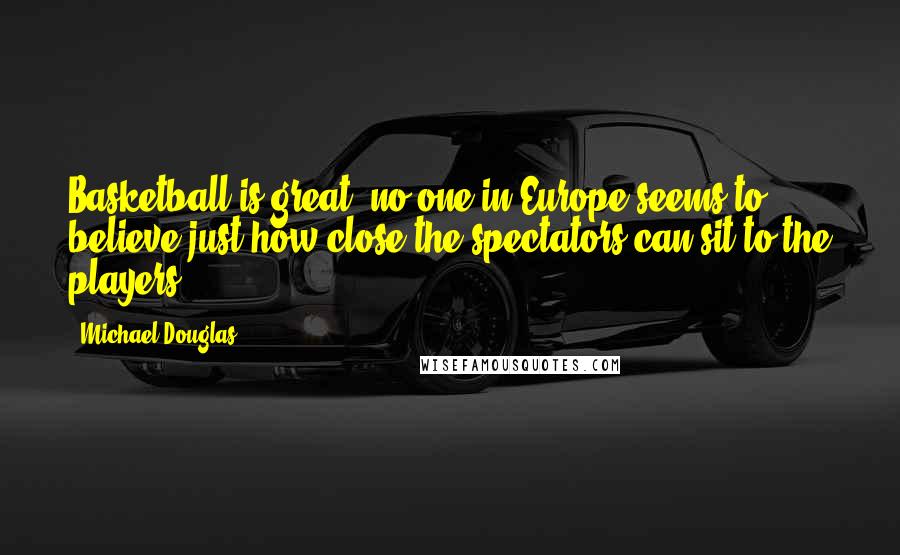 Michael Douglas Quotes: Basketball is great; no one in Europe seems to believe just how close the spectators can sit to the players.