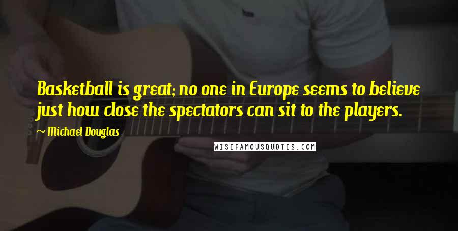 Michael Douglas Quotes: Basketball is great; no one in Europe seems to believe just how close the spectators can sit to the players.