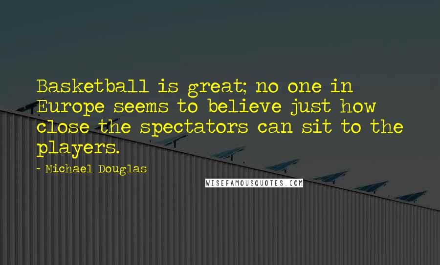 Michael Douglas Quotes: Basketball is great; no one in Europe seems to believe just how close the spectators can sit to the players.