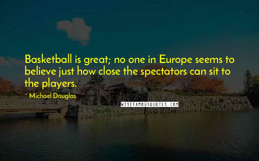 Michael Douglas Quotes: Basketball is great; no one in Europe seems to believe just how close the spectators can sit to the players.