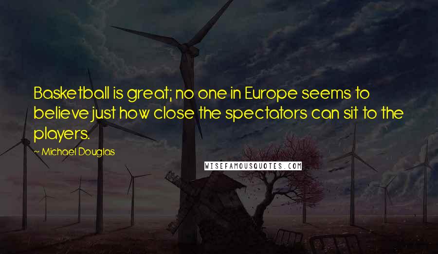 Michael Douglas Quotes: Basketball is great; no one in Europe seems to believe just how close the spectators can sit to the players.