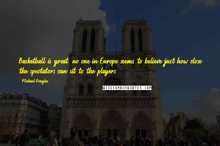 Michael Douglas Quotes: Basketball is great; no one in Europe seems to believe just how close the spectators can sit to the players.