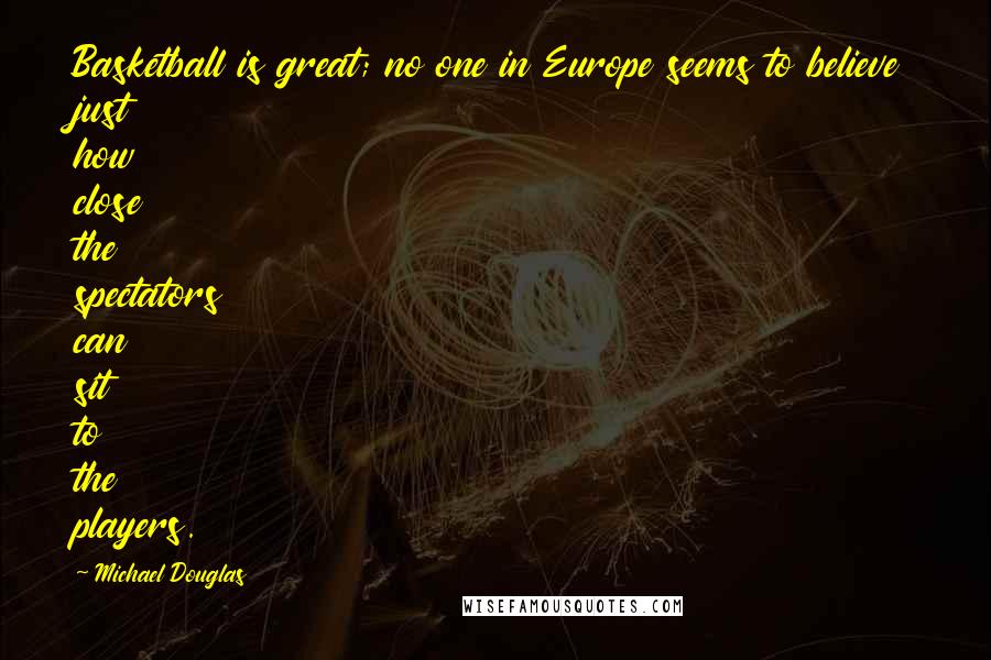 Michael Douglas Quotes: Basketball is great; no one in Europe seems to believe just how close the spectators can sit to the players.