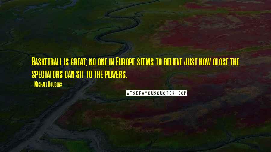 Michael Douglas Quotes: Basketball is great; no one in Europe seems to believe just how close the spectators can sit to the players.
