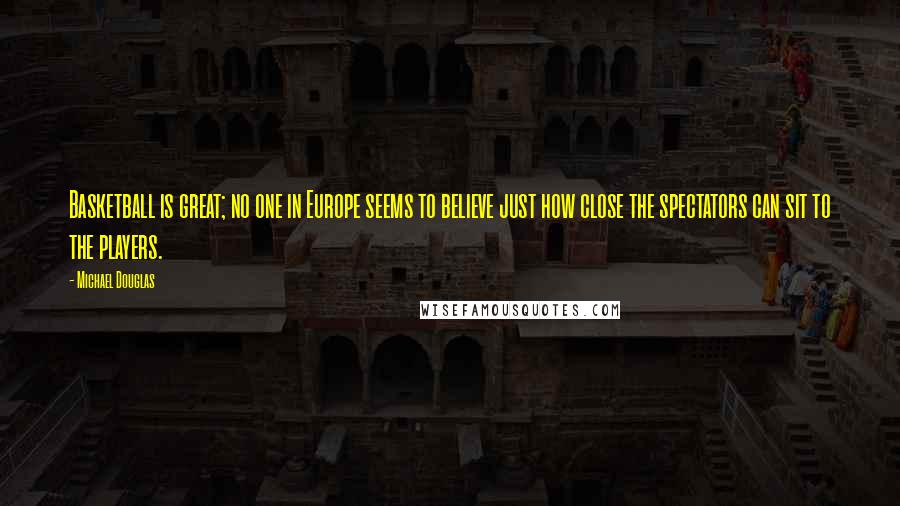 Michael Douglas Quotes: Basketball is great; no one in Europe seems to believe just how close the spectators can sit to the players.