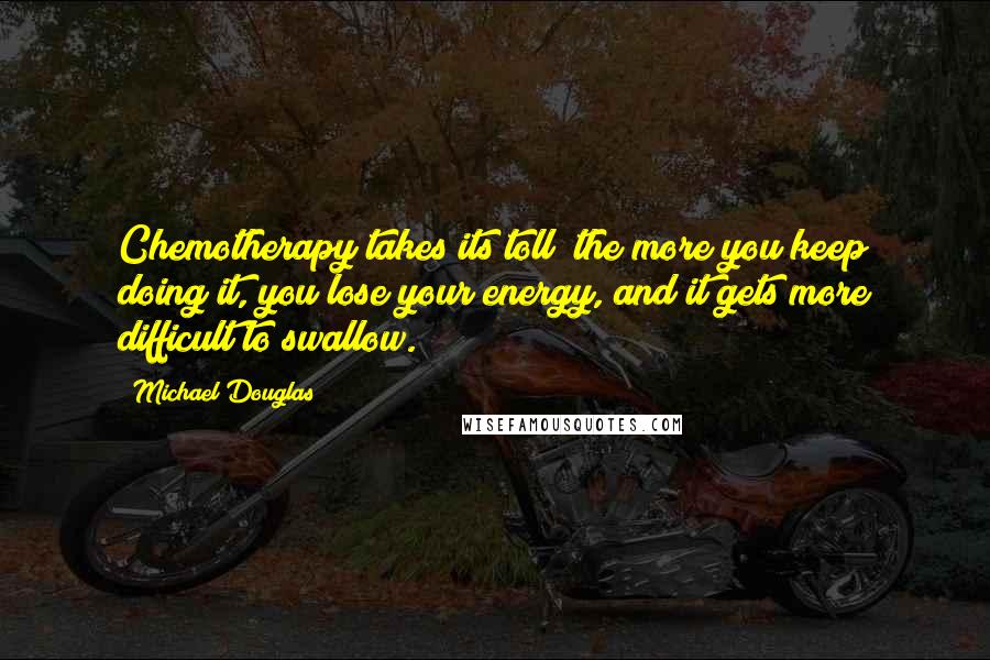 Michael Douglas Quotes: Chemotherapy takes its toll; the more you keep doing it, you lose your energy, and it gets more difficult to swallow.