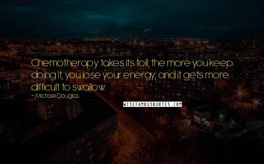 Michael Douglas Quotes: Chemotherapy takes its toll; the more you keep doing it, you lose your energy, and it gets more difficult to swallow.