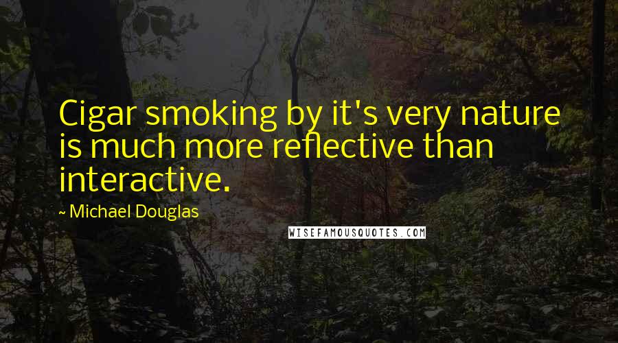 Michael Douglas Quotes: Cigar smoking by it's very nature is much more reflective than interactive.