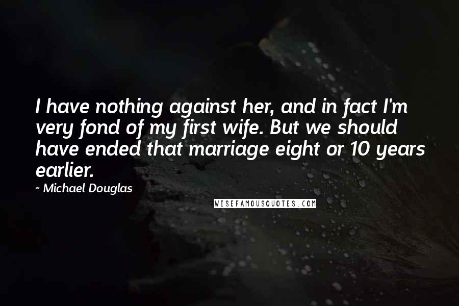 Michael Douglas Quotes: I have nothing against her, and in fact I'm very fond of my first wife. But we should have ended that marriage eight or 10 years earlier.