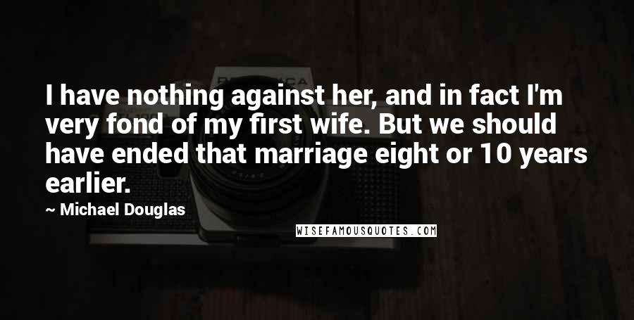 Michael Douglas Quotes: I have nothing against her, and in fact I'm very fond of my first wife. But we should have ended that marriage eight or 10 years earlier.