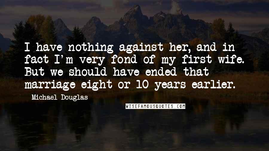 Michael Douglas Quotes: I have nothing against her, and in fact I'm very fond of my first wife. But we should have ended that marriage eight or 10 years earlier.