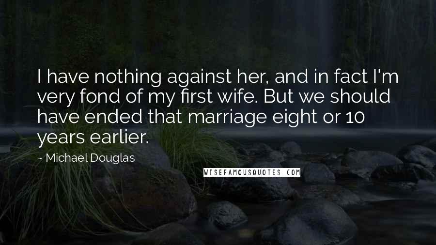 Michael Douglas Quotes: I have nothing against her, and in fact I'm very fond of my first wife. But we should have ended that marriage eight or 10 years earlier.