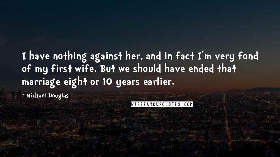 Michael Douglas Quotes: I have nothing against her, and in fact I'm very fond of my first wife. But we should have ended that marriage eight or 10 years earlier.