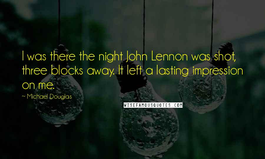 Michael Douglas Quotes: I was there the night John Lennon was shot, three blocks away. It left a lasting impression on me.