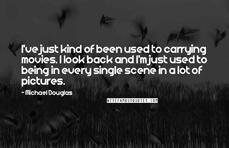 Michael Douglas Quotes: I've just kind of been used to carrying movies. I look back and I'm just used to being in every single scene in a lot of pictures.