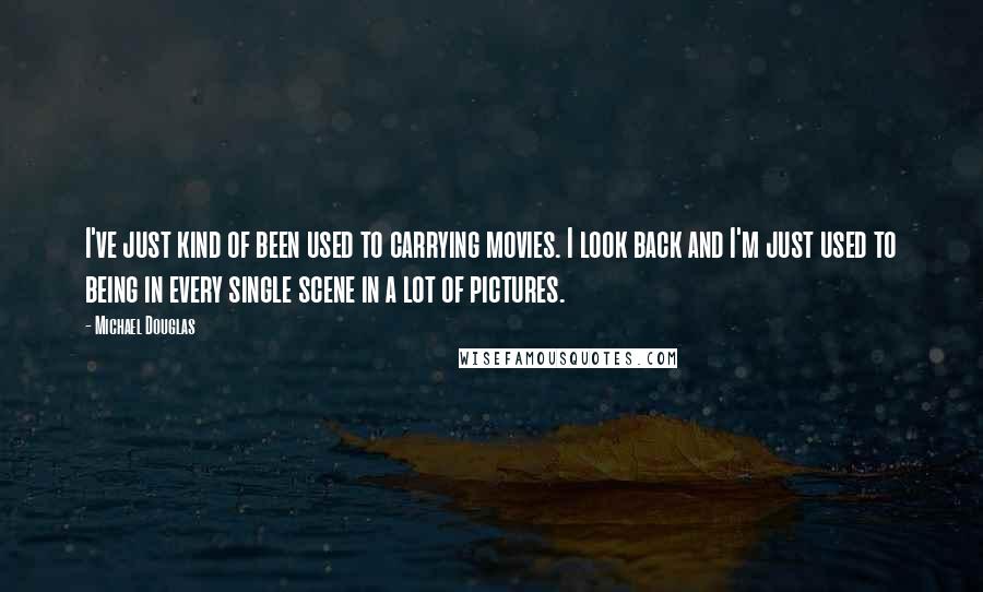 Michael Douglas Quotes: I've just kind of been used to carrying movies. I look back and I'm just used to being in every single scene in a lot of pictures.