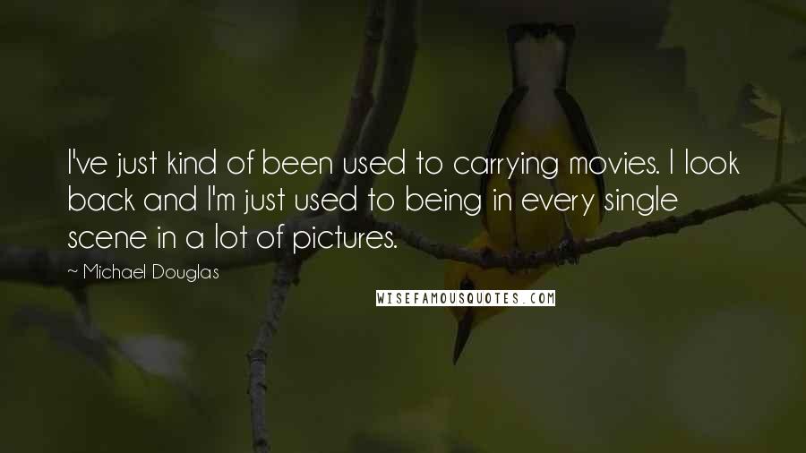 Michael Douglas Quotes: I've just kind of been used to carrying movies. I look back and I'm just used to being in every single scene in a lot of pictures.