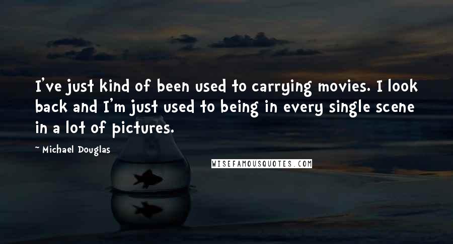 Michael Douglas Quotes: I've just kind of been used to carrying movies. I look back and I'm just used to being in every single scene in a lot of pictures.