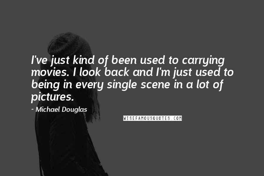 Michael Douglas Quotes: I've just kind of been used to carrying movies. I look back and I'm just used to being in every single scene in a lot of pictures.