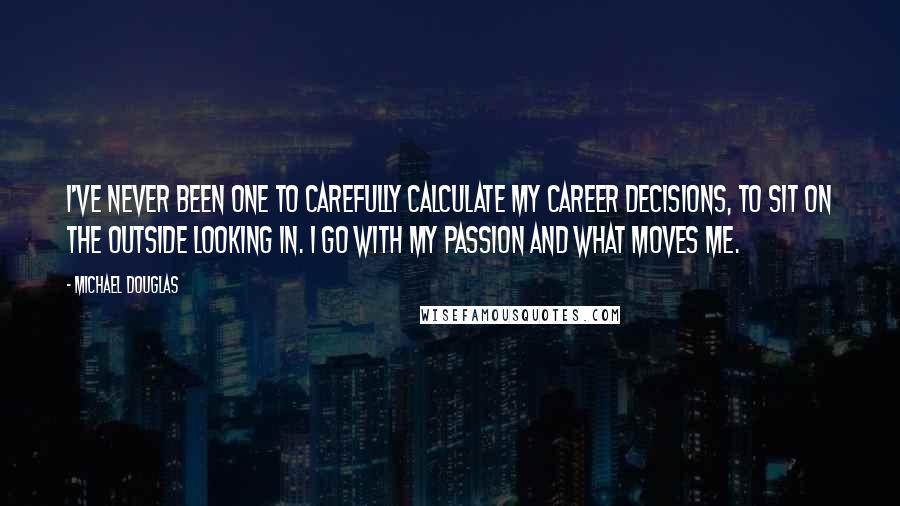 Michael Douglas Quotes: I've never been one to carefully calculate my career decisions, to sit on the outside looking in. I go with my passion and what moves me.