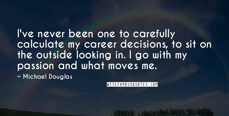 Michael Douglas Quotes: I've never been one to carefully calculate my career decisions, to sit on the outside looking in. I go with my passion and what moves me.