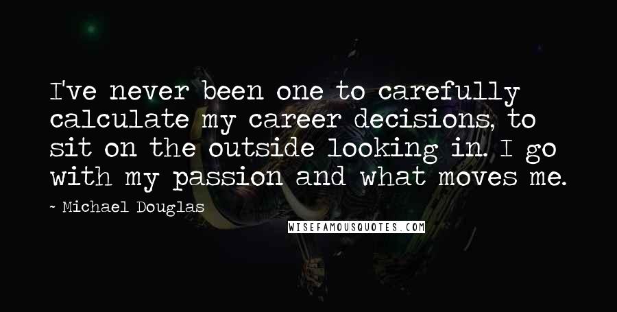 Michael Douglas Quotes: I've never been one to carefully calculate my career decisions, to sit on the outside looking in. I go with my passion and what moves me.