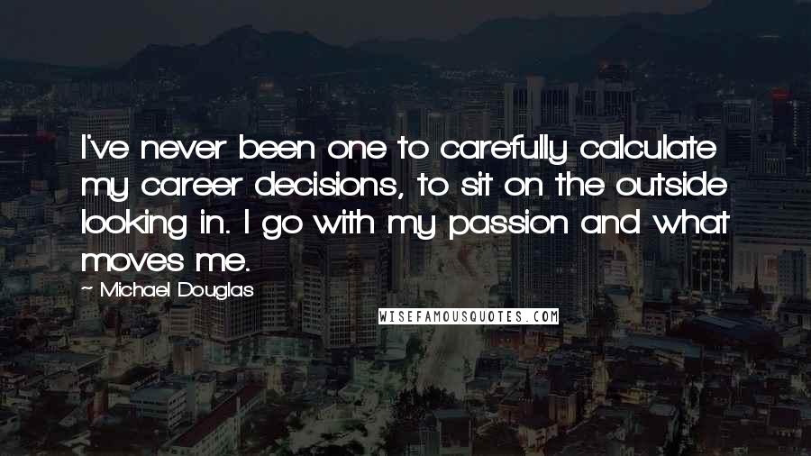 Michael Douglas Quotes: I've never been one to carefully calculate my career decisions, to sit on the outside looking in. I go with my passion and what moves me.