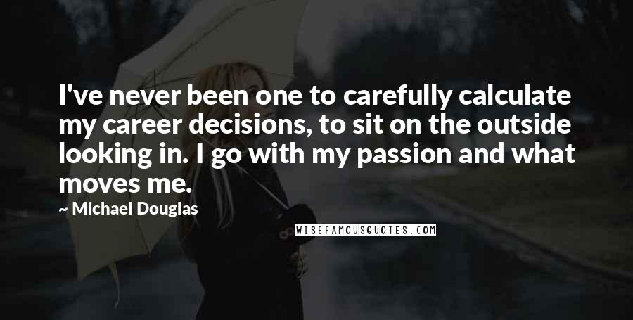 Michael Douglas Quotes: I've never been one to carefully calculate my career decisions, to sit on the outside looking in. I go with my passion and what moves me.