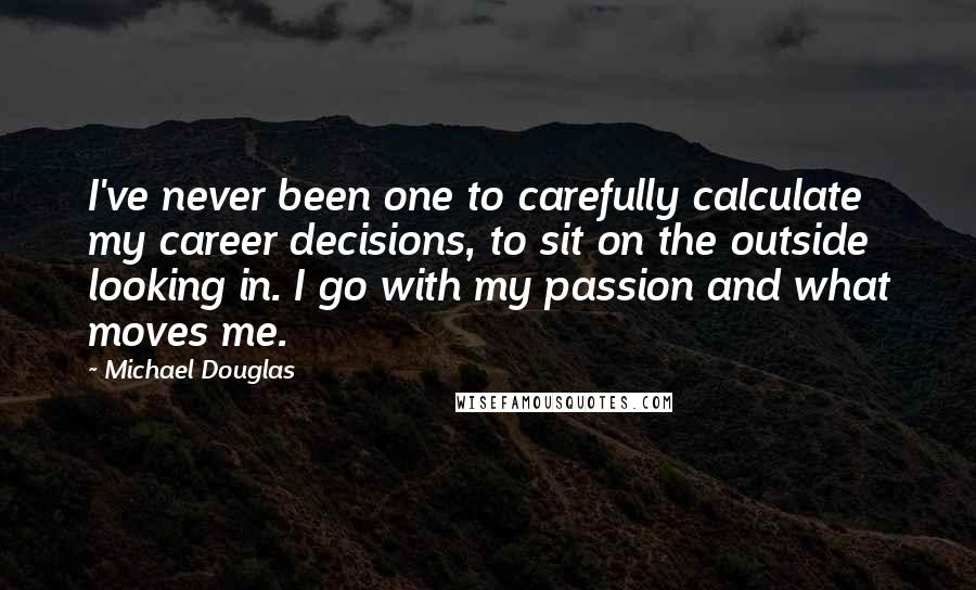 Michael Douglas Quotes: I've never been one to carefully calculate my career decisions, to sit on the outside looking in. I go with my passion and what moves me.