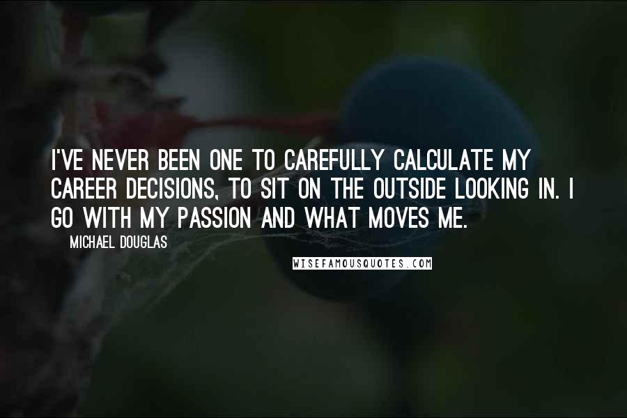 Michael Douglas Quotes: I've never been one to carefully calculate my career decisions, to sit on the outside looking in. I go with my passion and what moves me.