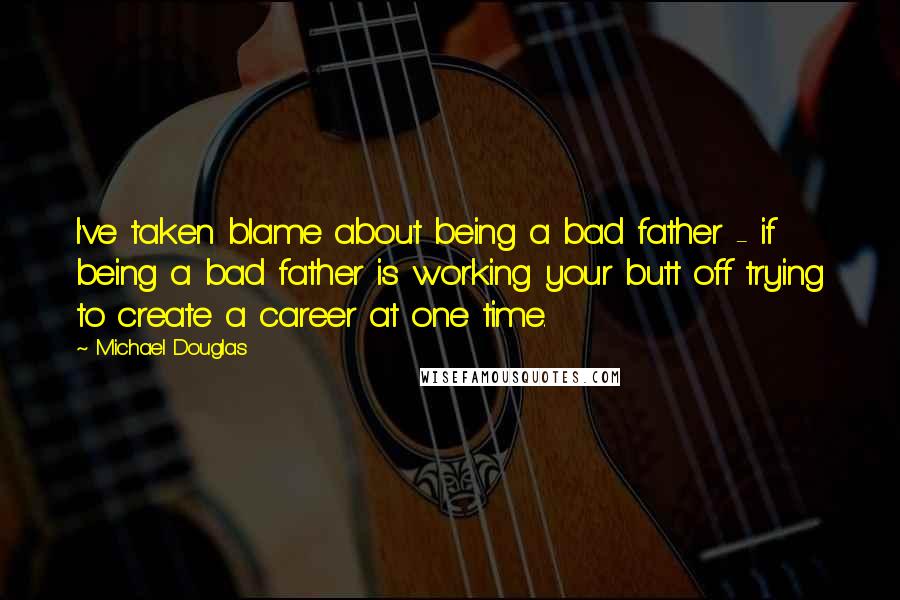 Michael Douglas Quotes: I've taken blame about being a bad father - if being a bad father is working your butt off trying to create a career at one time.