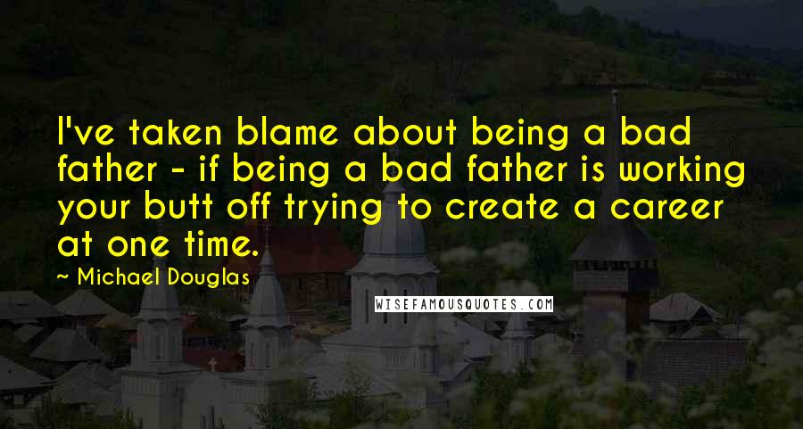 Michael Douglas Quotes: I've taken blame about being a bad father - if being a bad father is working your butt off trying to create a career at one time.